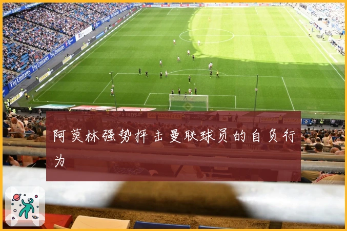 阿莫林强势抨击曼联球员的自负行为