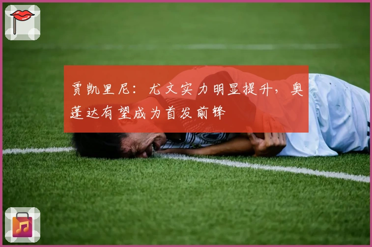 贾凯里尼：尤文实力明显提升，奥蓬达有望成为首发前锋