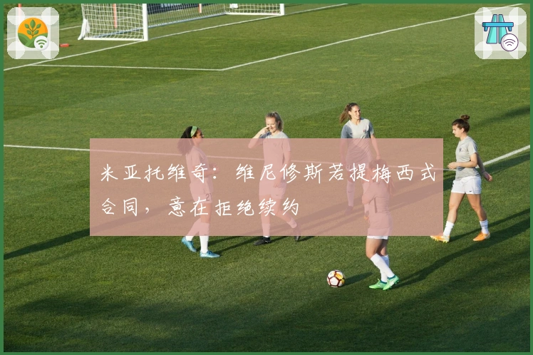 米亚托维奇：维尼修斯若提梅西式合同，意在拒绝续约